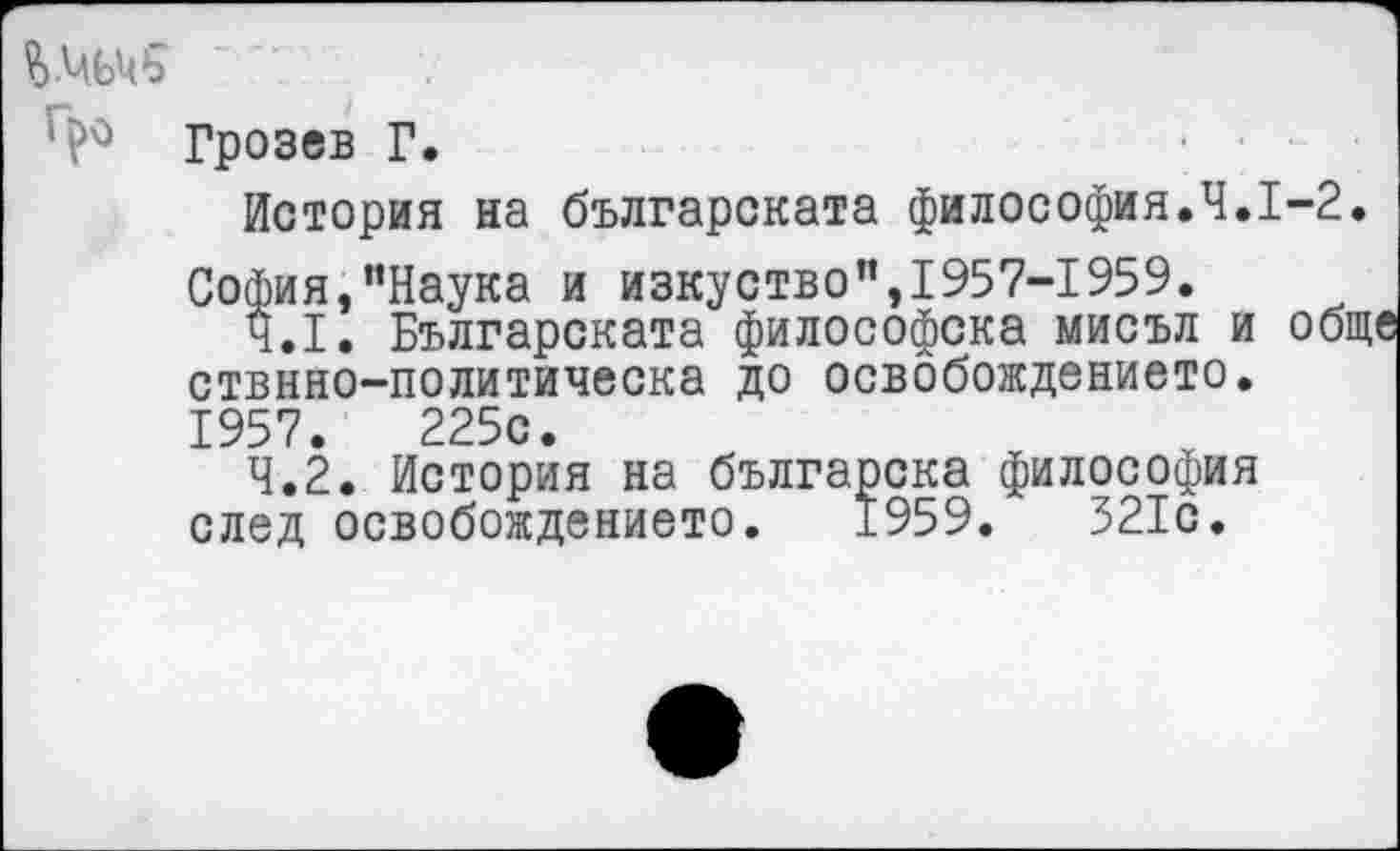 ﻿Грозев Г.
История на българската философия.Ч.1-2.
София,"Наука и изкуство",1957-1959.
4.1.	Българската философска мисъл и обще
ствнно-политическа до освобождението. 1957.	225с.
4.2.	История на българска философия
след освобождението. 1959.	321с.